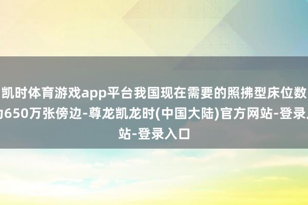 凯时体育游戏app平台我国现在需要的照拂型床位数目为650万张傍边-尊龙凯龙时(中国大陆)官方网站-登录入口