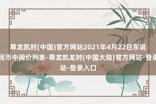 尊龙凯时(中国)官方网站2021年4月22日东说念主民币中间价列表-尊龙凯龙时(中国大陆)官方网站-登录入口