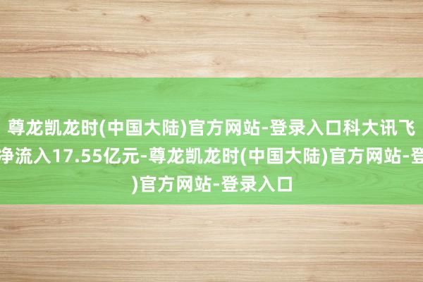 尊龙凯龙时(中国大陆)官方网站-登录入口科大讯飞特大单净流入17.55亿元-尊龙凯龙时(中国大陆)官方网站-登录入口