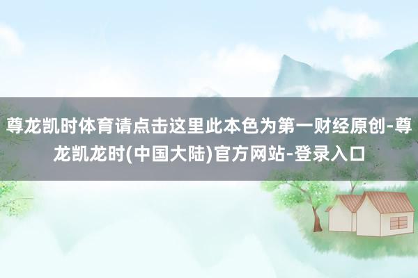 尊龙凯时体育请点击这里此本色为第一财经原创-尊龙凯龙时(中国大陆)官方网站-登录入口
