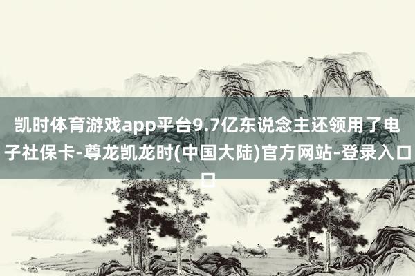 凯时体育游戏app平台9.7亿东说念主还领用了电子社保卡-尊龙凯龙时(中国大陆)官方网站-登录入口