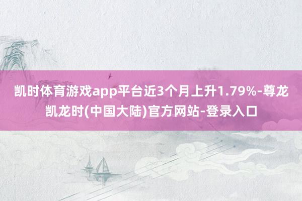 凯时体育游戏app平台近3个月上升1.79%-尊龙凯龙时(中国大陆)官方网站-登录入口