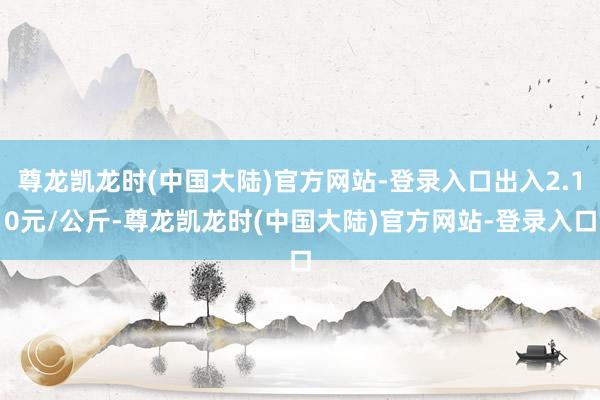 尊龙凯龙时(中国大陆)官方网站-登录入口出入2.10元/公斤-尊龙凯龙时(中国大陆)官方网站-登录入口