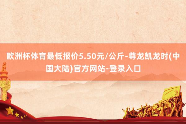 欧洲杯体育最低报价5.50元/公斤-尊龙凯龙时(中国大陆)官方网站-登录入口