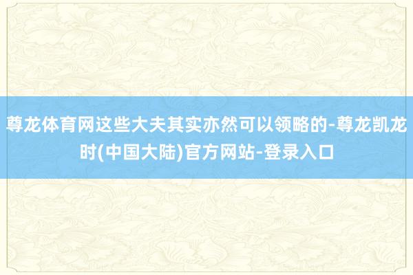 尊龙体育网这些大夫其实亦然可以领略的-尊龙凯龙时(中国大陆)官方网站-登录入口