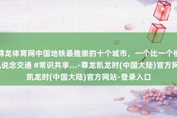 尊龙体育网中国地铁最推崇的十个城市，一个比一个横暴 #地铁 #轨说念交通 #常识共享...-尊龙凯龙时(中国大陆)官方网站-登录入口