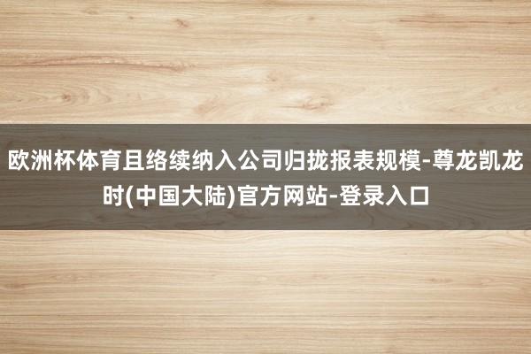 欧洲杯体育且络续纳入公司归拢报表规模-尊龙凯龙时(中国大陆)官方网站-登录入口
