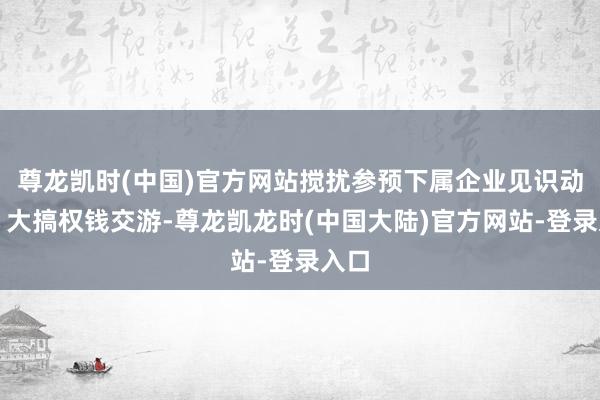 尊龙凯时(中国)官方网站搅扰参预下属企业见识动作；大搞权钱交游-尊龙凯龙时(中国大陆)官方网站-登录入口