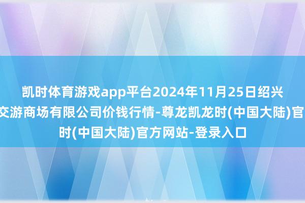 凯时体育游戏app平台2024年11月25日绍兴市蔬菜果品批发交游商场有限公司价钱行情-尊龙凯龙时(中国大陆)官方网站-登录入口