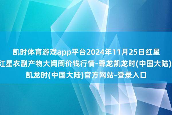 凯时体育游戏app平台2024年11月25日红星实业集团有限公司红星农副产物大阛阓价钱行情-尊龙凯龙时(中国大陆)官方网站-登录入口