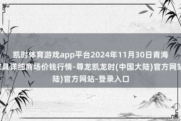 凯时体育游戏app平台2024年11月30日青海东部农副家具详细商场价钱行情-尊龙凯龙时(中国大陆)官方网站-登录入口