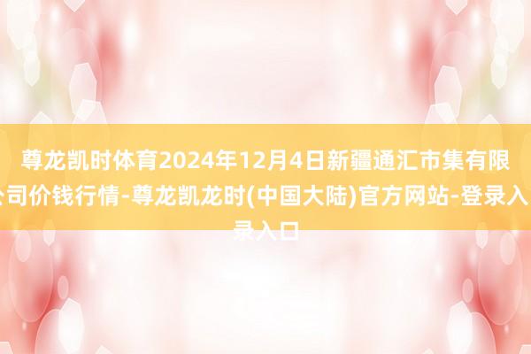 尊龙凯时体育2024年12月4日新疆通汇市集有限公司价钱行情-尊龙凯龙时(中国大陆)官方网站-登录入口