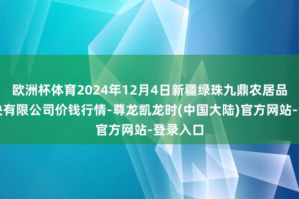 欧洲杯体育2024年12月4日新疆绿珠九鼎农居品计算解决有限公司价钱行情-尊龙凯龙时(中国大陆)官方网站-登录入口