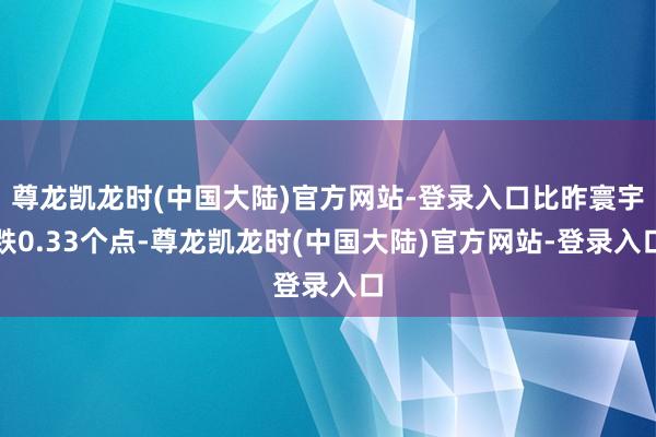 尊龙凯龙时(中国大陆)官方网站-登录入口比昨寰宇跌0.33个点-尊龙凯龙时(中国大陆)官方网站-登录入口