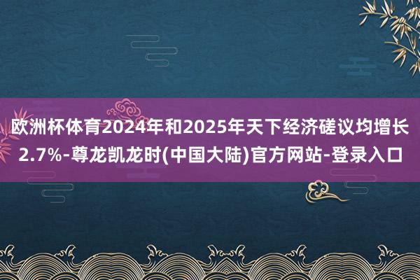 欧洲杯体育2024年和2025年天下经济磋议均增长2.7%-尊龙凯龙时(中国大陆)官方网站-登录入口