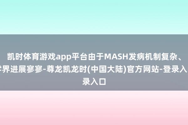 凯时体育游戏app平台由于MASH发病机制复杂、学界进展寥寥-尊龙凯龙时(中国大陆)官方网站-登录入口