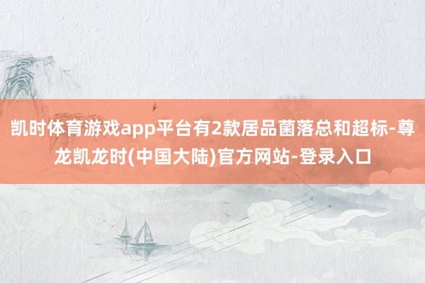 凯时体育游戏app平台有2款居品菌落总和超标-尊龙凯龙时(中国大陆)官方网站-登录入口