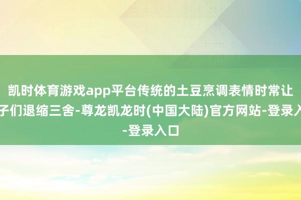 凯时体育游戏app平台传统的土豆烹调表情时常让孩子们退缩三舍-尊龙凯龙时(中国大陆)官方网站-登录入口