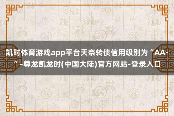 凯时体育游戏app平台天奈转债信用级别为“AA-”-尊龙凯龙时(中国大陆)官方网站-登录入口