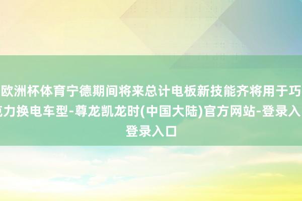 欧洲杯体育宁德期间将来总计电板新技能齐将用于巧克力换电车型-尊龙凯龙时(中国大陆)官方网站-登录入口