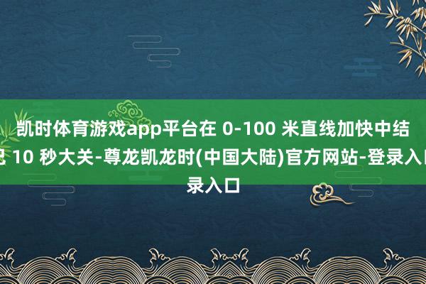 凯时体育游戏app平台在 0-100 米直线加快中结巴 10 秒大关-尊龙凯龙时(中国大陆)官方网站-登录入口
