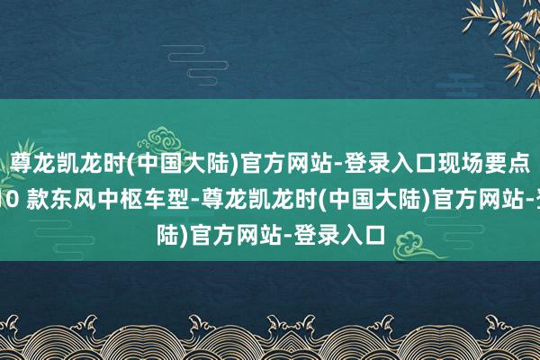 尊龙凯龙时(中国大陆)官方网站-登录入口现场要点展示了 10 款东风中枢车型-尊龙凯龙时(中国大陆)官方网站-登录入口