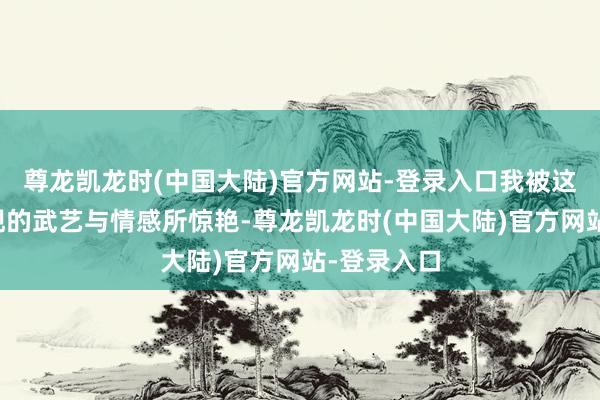 尊龙凯龙时(中国大陆)官方网站-登录入口我被这幅画所展现的武艺与情感所惊艳-尊龙凯龙时(中国大陆)官方网站-登录入口