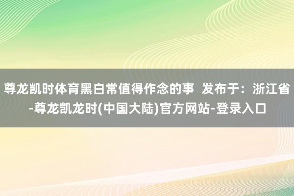 尊龙凯时体育黑白常值得作念的事  发布于：浙江省-尊龙凯龙时(中国大陆)官方网站-登录入口