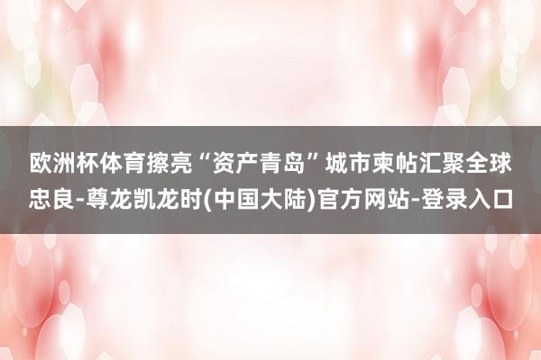 欧洲杯体育　　擦亮“资产青岛”城市柬帖　　汇聚全球忠良-尊龙凯龙时(中国大陆)官方网站-登录入口