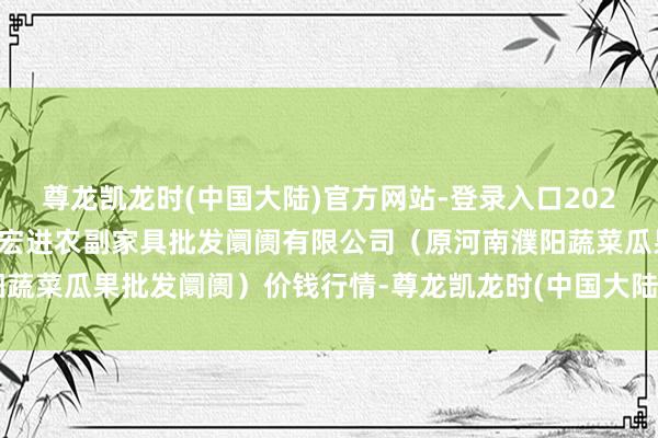 尊龙凯龙时(中国大陆)官方网站-登录入口2024年12月26日河南濮阳宏进农副家具批发阛阓有限公司(原河南濮阳蔬菜瓜果批发阛阓)价钱行情-尊龙凯龙时(中国大陆)官方网站-登录入口