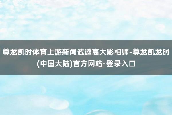 尊龙凯时体育上游新闻诚邀高大影相师-尊龙凯龙时(中国大陆)官方网站-登录入口