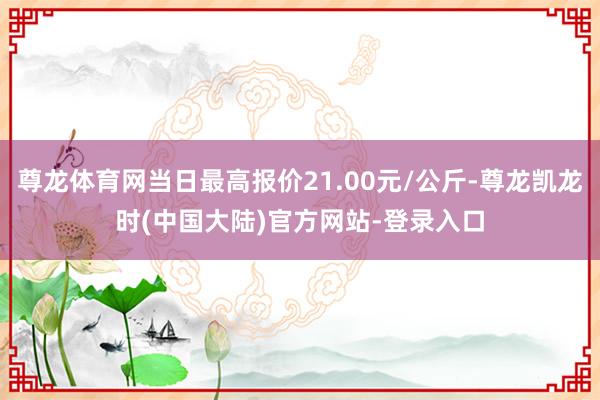 尊龙体育网当日最高报价21.00元/公斤-尊龙凯龙时(中国大陆)官方网站-登录入口