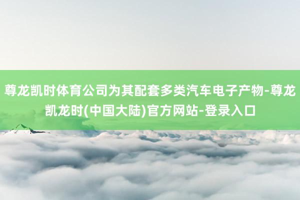 尊龙凯时体育公司为其配套多类汽车电子产物-尊龙凯龙时(中国大陆)官方网站-登录入口