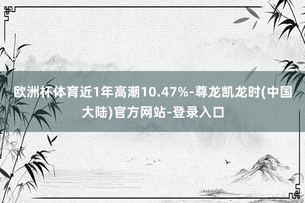 欧洲杯体育近1年高潮10.47%-尊龙凯龙时(中国大陆)官方网站-登录入口