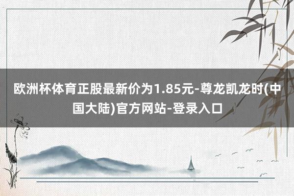 欧洲杯体育正股最新价为1.85元-尊龙凯龙时(中国大陆)官方网站-登录入口