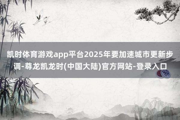 凯时体育游戏app平台2025年要加速城市更新步调-尊龙凯龙时(中国大陆)官方网站-登录入口