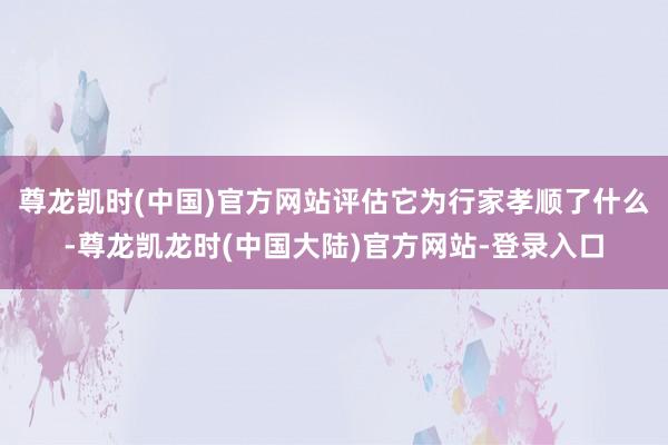 尊龙凯时(中国)官方网站评估它为行家孝顺了什么-尊龙凯龙时(中国大陆)官方网站-登录入口