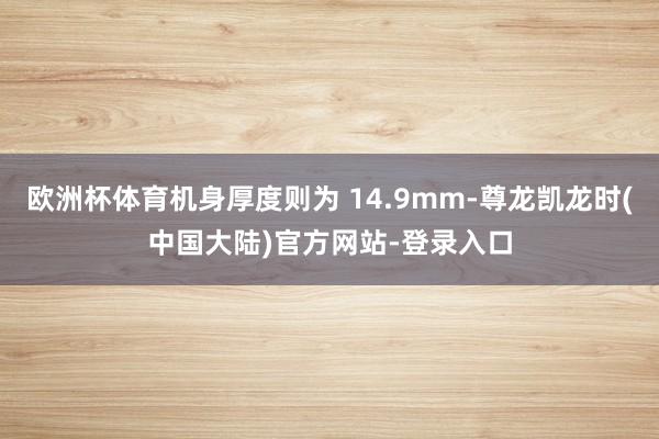 欧洲杯体育机身厚度则为 14.9mm-尊龙凯龙时(中国大陆)官方网站-登录入口