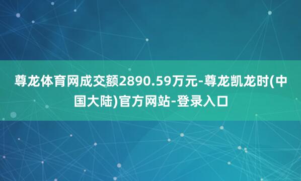 尊龙体育网成交额2890.59万元-尊龙凯龙时(中国大陆)官方网站-登录入口