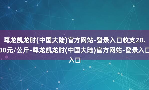 尊龙凯龙时(中国大陆)官方网站-登录入口收支20.00元/公斤-尊龙凯龙时(中国大陆)官方网站-登录入口