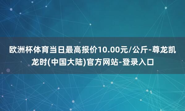 欧洲杯体育当日最高报价10.00元/公斤-尊龙凯龙时(中国大陆)官方网站-登录入口