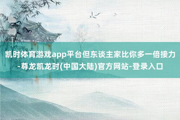 凯时体育游戏app平台但东谈主家比你多一倍接力-尊龙凯龙时(中国大陆)官方网站-登录入口