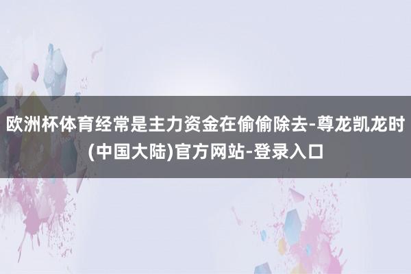 欧洲杯体育经常是主力资金在偷偷除去-尊龙凯龙时(中国大陆)官方网站-登录入口