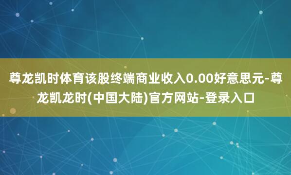 尊龙凯时体育该股终端商业收入0.00好意思元-尊龙凯龙时(中国大陆)官方网站-登录入口