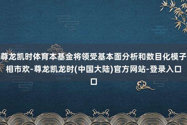 尊龙凯时体育本基金将领受基本面分析和数目化模子相市欢-尊龙凯龙时(中国大陆)官方网站-登录入口