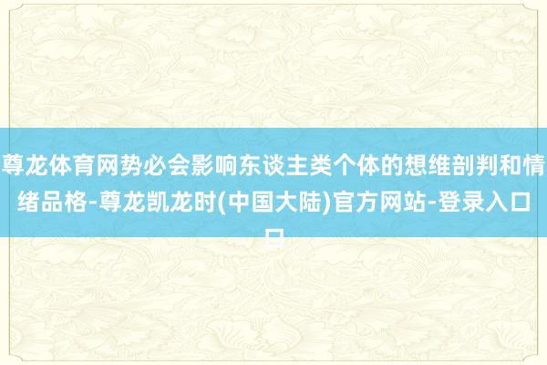 尊龙体育网势必会影响东谈主类个体的想维剖判和情绪品格-尊龙凯龙时(中国大陆)官方网站-登录入口