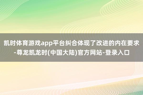 凯时体育游戏app平台纠合体现了改进的内在要求-尊龙凯龙时(中国大陆)官方网站-登录入口