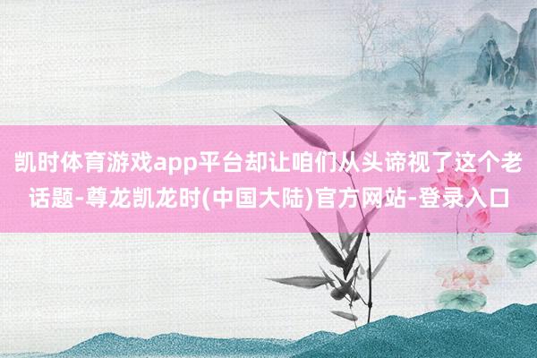 凯时体育游戏app平台却让咱们从头谛视了这个老话题-尊龙凯龙时(中国大陆)官方网站-登录入口