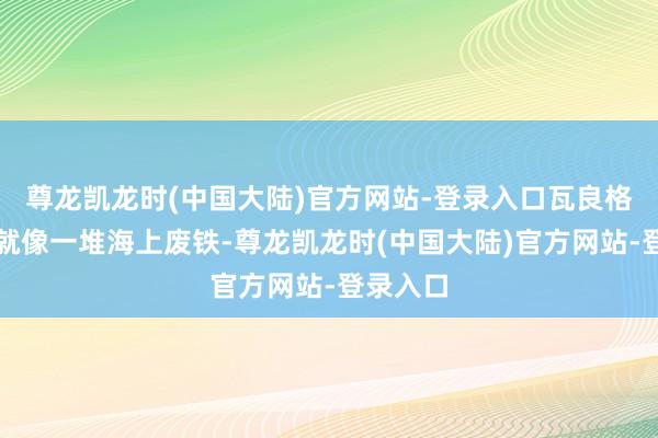 尊龙凯龙时(中国大陆)官方网站-登录入口瓦良格号其时就像一堆海上废铁-尊龙凯龙时(中国大陆)官方网站-登录入口