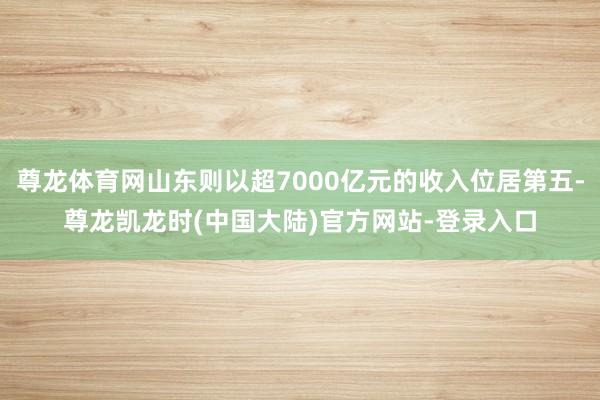 尊龙体育网山东则以超7000亿元的收入位居第五-尊龙凯龙时(中国大陆)官方网站-登录入口